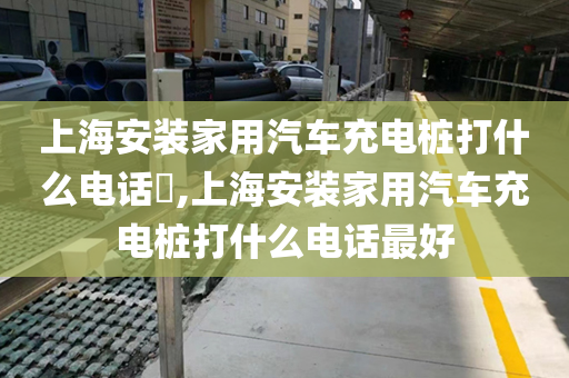 上海安装家用汽车充电桩打什么电话​,上海安装家用汽车充电桩打什么电话最好