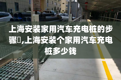 上海安装家用汽车充电桩的步骤​,上海安装个家用汽车充电桩多少钱