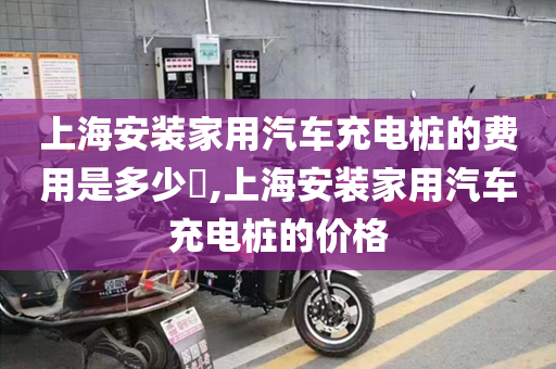 上海安装家用汽车充电桩的费用是多少​,上海安装家用汽车充电桩的价格