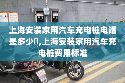 上海安装家用汽车充电桩电话是多少​,上海安装家用汽车充电桩费用标准