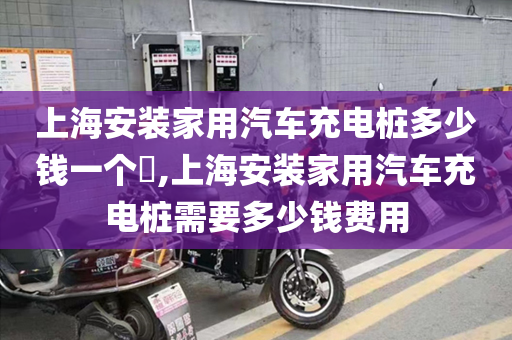 上海安装家用汽车充电桩多少钱一个​,上海安装家用汽车充电桩需要多少钱费用