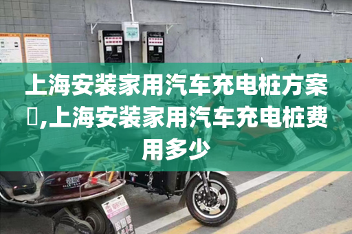 上海安装家用汽车充电桩方案​,上海安装家用汽车充电桩费用多少