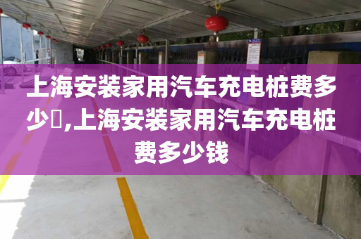 上海安装家用汽车充电桩费多少​,上海安装家用汽车充电桩费多少钱