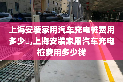 上海安装家用汽车充电桩费用多少​,上海安装家用汽车充电桩费用多少钱