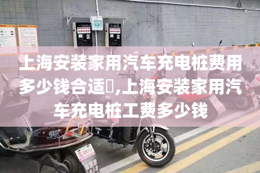 上海安装家用汽车充电桩费用多少钱合适​,上海安装家用汽车充电桩工费多少钱