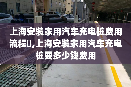 上海安装家用汽车充电桩费用流程​,上海安装家用汽车充电桩要多少钱费用