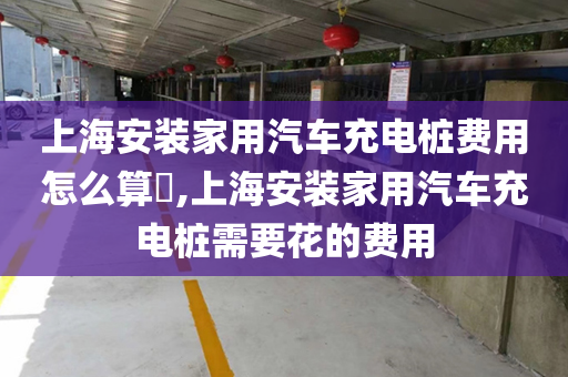 上海安装家用汽车充电桩费用怎么算​,上海安装家用汽车充电桩需要花的费用