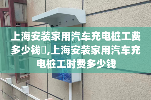 上海安装家用汽车充电桩工费多少钱​,上海安装家用汽车充电桩工时费多少钱