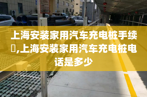 上海安装家用汽车充电桩手续​,上海安装家用汽车充电桩电话是多少