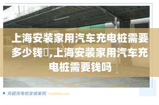 上海安装家用汽车充电桩需要多少钱​,上海安装家用汽车充电桩需要钱吗