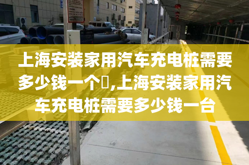 上海安装家用汽车充电桩需要多少钱一个​,上海安装家用汽车充电桩需要多少钱一台