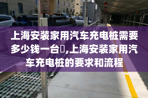 上海安装家用汽车充电桩需要多少钱一台​,上海安装家用汽车充电桩的要求和流程
