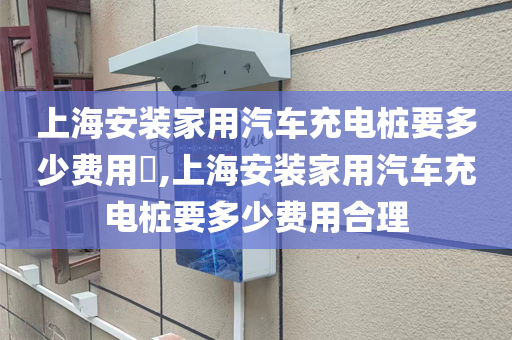 上海安装家用汽车充电桩要多少费用​,上海安装家用汽车充电桩要多少费用合理