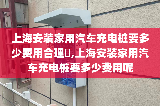 上海安装家用汽车充电桩要多少费用合理​,上海安装家用汽车充电桩要多少费用呢