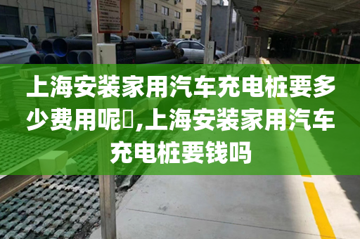 上海安装家用汽车充电桩要多少费用呢​,上海安装家用汽车充电桩要钱吗
