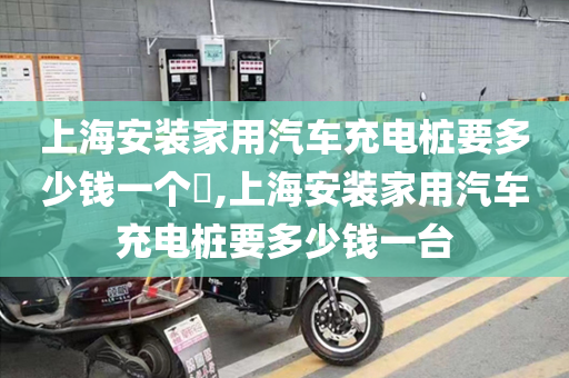 上海安装家用汽车充电桩要多少钱一个​,上海安装家用汽车充电桩要多少钱一台