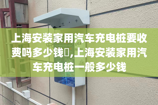 上海安装家用汽车充电桩要收费吗多少钱​,上海安装家用汽车充电桩一般多少钱