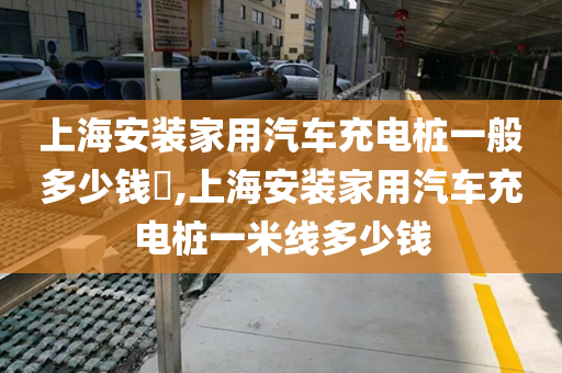 上海安装家用汽车充电桩一般多少钱​,上海安装家用汽车充电桩一米线多少钱