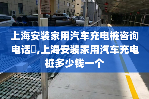 上海安装家用汽车充电桩咨询电话​,上海安装家用汽车充电桩多少钱一个