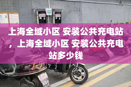 上海全域小区 安装公共充电站，上海全域小区 安装公共充电站多少钱