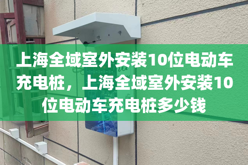 上海全域室外安装10位电动车充电桩，上海全域室外安装10位电动车充电桩多少钱