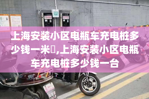 上海安装小区电瓶车充电桩多少钱一米​,上海安装小区电瓶车充电桩多少钱一台