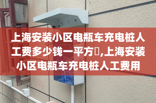 上海安装小区电瓶车充电桩人工费多少钱一平方​,上海安装小区电瓶车充电桩人工费用