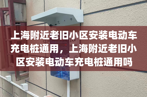 上海附近老旧小区安装电动车充电桩通用，上海附近老旧小区安装电动车充电桩通用吗