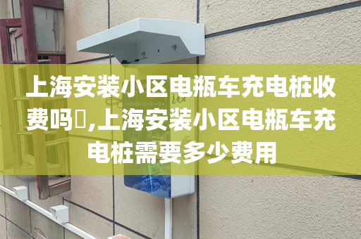 上海安装小区电瓶车充电桩收费吗​,上海安装小区电瓶车充电桩需要多少费用