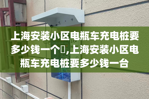 上海安装小区电瓶车充电桩要多少钱一个​,上海安装小区电瓶车充电桩要多少钱一台