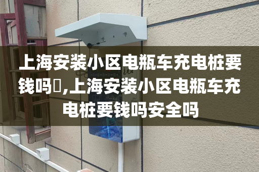 上海安装小区电瓶车充电桩要钱吗​,上海安装小区电瓶车充电桩要钱吗安全吗