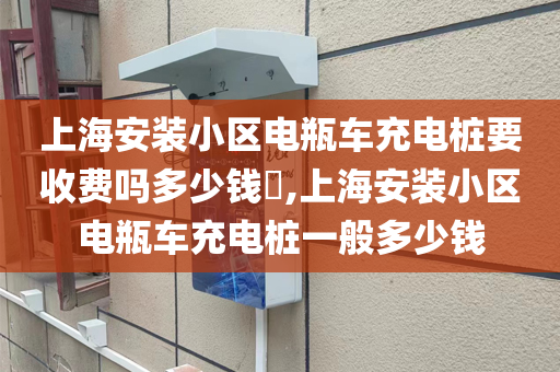 上海安装小区电瓶车充电桩要收费吗多少钱​,上海安装小区电瓶车充电桩一般多少钱