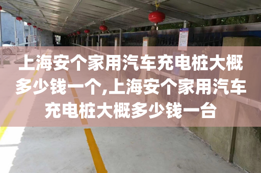 上海安个家用汽车充电桩大概多少钱一个,上海安个家用汽车充电桩大概多少钱一台
