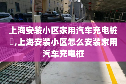 上海安装小区家用汽车充电桩​,上海安装小区怎么安装家用汽车充电桩
