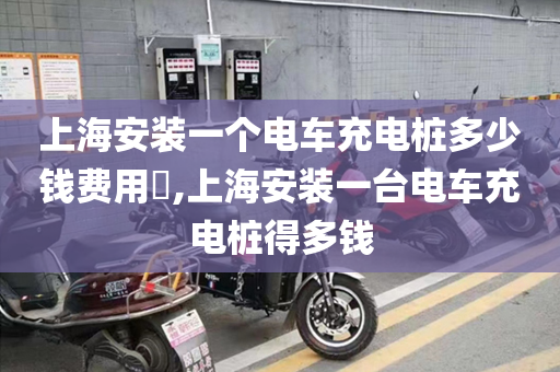上海安装一个电车充电桩多少钱费用​,上海安装一台电车充电桩得多钱
