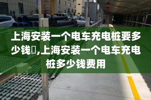 上海安装一个电车充电桩要多少钱​,上海安装一个电车充电桩多少钱费用