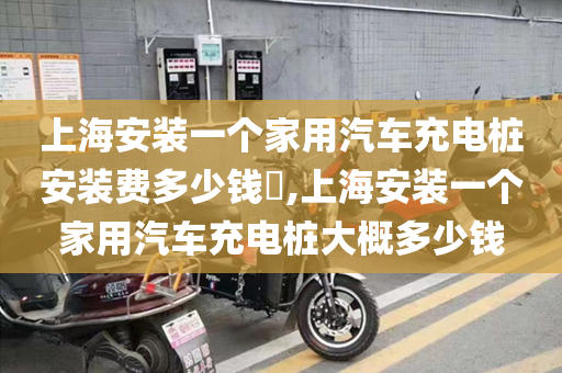 上海安装一个家用汽车充电桩安装费多少钱​,上海安装一个家用汽车充电桩大概多少钱