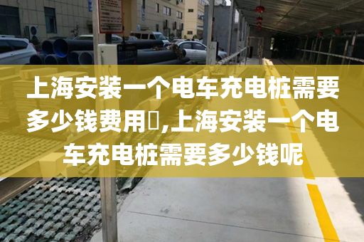 上海安装一个电车充电桩需要多少钱费用​,上海安装一个电车充电桩需要多少钱呢