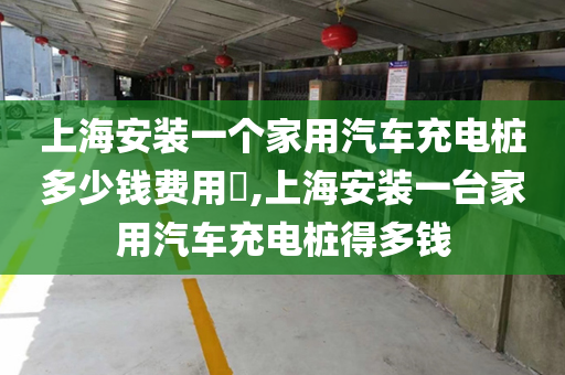 上海安装一个家用汽车充电桩多少钱费用​,上海安装一台家用汽车充电桩得多钱