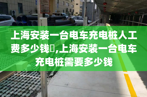 上海安装一台电车充电桩人工费多少钱​,上海安装一台电车充电桩需要多少钱