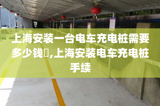 上海安装一台电车充电桩需要多少钱​,上海安装电车充电桩手续