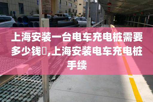 上海安装一台电车充电桩需要多少钱​,上海安装电车充电桩手续