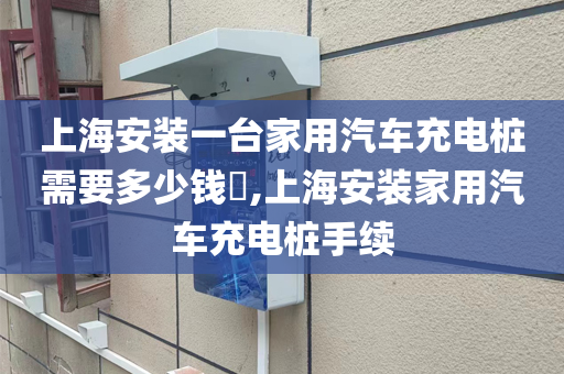 上海安装一台家用汽车充电桩需要多少钱​,上海安装家用汽车充电桩手续