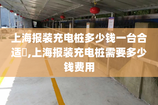 上海报装充电桩多少钱一台合适​,上海报装充电桩需要多少钱费用