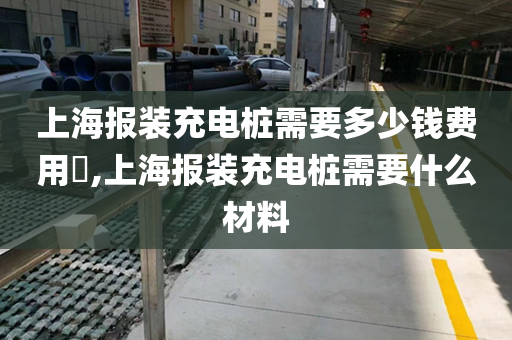 上海报装充电桩需要多少钱费用​,上海报装充电桩需要什么材料