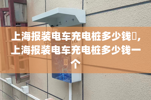 上海报装电车充电桩多少钱​,上海报装电车充电桩多少钱一个