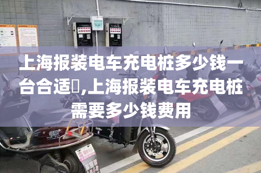 上海报装电车充电桩多少钱一台合适​,上海报装电车充电桩需要多少钱费用
