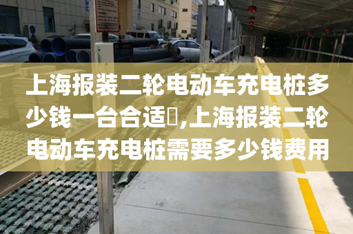 上海报装二轮电动车充电桩多少钱一台合适​,上海报装二轮电动车充电桩需要多少钱费用