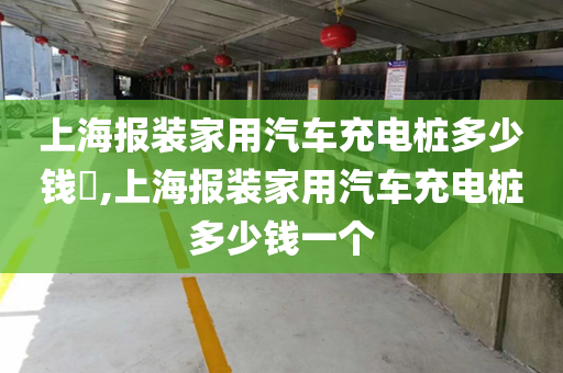 上海报装家用汽车充电桩多少钱​,上海报装家用汽车充电桩多少钱一个