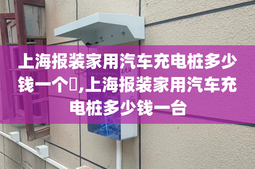 上海报装家用汽车充电桩多少钱一个​,上海报装家用汽车充电桩多少钱一台